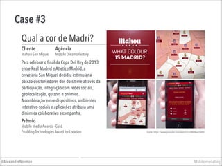 Case #3
Mobile marketing@AlexandreNorman
Para celebrar o final da Copa Del Rey de 2013
entre Real Madrid e Atletico Madrid, a
cervejaria San Miguel decidiu estimular a
paixão dos torcedores dos dois time através da
participação, integração com redes sociais,
geolocalização, quizzes e prêmios.  
A combinação entre dispositivos, ambientes
interativo-sociais e aplicações atribuiu uma
dinâmica colaborativa a campanha.
Cliente
Mahou-San Miguel
Agência
Mobile Dreams Factory
Qual a cor de Madri?
Prêmio
Mobile Media Awards - Gold
Enabling Technologies Award for Location Fonte: https://www.youtube.com/watch?v=BBhNadcL4B0
 