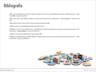 BOYD, danah. Social Network Sites: Deﬁnition, History, and Scholarship. Journal of Computer Mediated Communication. 2008. Disponível em: <http://
bit.ly/e5MlA>.Acesso em 24 jul 2013;
Bibliograﬁa
INNIS, Harold A.The Bias of Communication.Toronto: University of Toronto Press, 2008;
JENKINS, Henry (et al.). Spreadable Media. Massachusetts: MIT Press, 2013;
SHIRKY, Clay. Here Comes Everybody. New York: Penguin Books, 2008;
KIETZMAN Jan H. (et al.). Social media Get serious - Understanding the functional building blocks of social media. Journal Business Horizons. 2011.
Disponível em: <http://bit.ly/tWnE1c>.Acesso em 24 Mar 2014;
DOYLE, Kerry. SoLoMo - Why It Matters and What You Should Know. The Network by Cisco. Disponível em: <http://bit.ly/NeK362>. Acesso em 22 jul
2013;
Mobile marketing@AlexandreNorman
TÄHTINEN, Jaana. Mobile Advertising or Mobile Marketing - A Need for a New Concept? Frontiers of e-Business Research. 2005. Disponível em: < http://
bit.ly/1l5Shu9 >.Acesso em 24 Mar 2014;
 