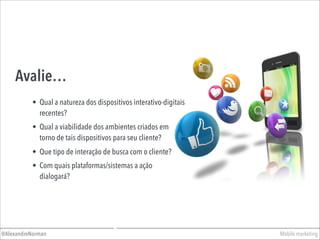 Avalie…
• Qual a viabilidade dos ambientes criados em
torno de tais dispositivos para seu cliente?
• Qual a natureza dos dispositivos interativo-digitais
recentes?
Mobile marketing@AlexandreNorman
• Que tipo de interação de busca com o cliente?
• Com quais plataformas/sistemas a ação
dialogará?
 