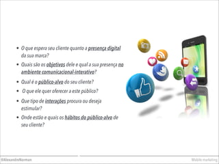 • O que espera seu cliente quanto a presença digital
da sua marca?
Mobile marketing@AlexandreNorman
• Quais são os objetivos dele e qual a sua presença no
ambiente comunicacional-interativo?
• Qual é o público-alvo do seu cliente?
• O que ele quer oferecer a este público?
• Que tipo de interações procura ou deseja
estimular?
• Onde estão e quais os hábitos do público-alvo de
seu cliente?
 