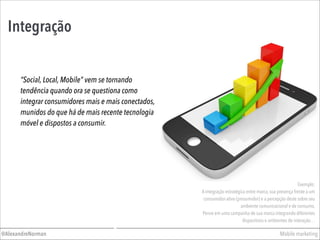 Integração
Mobile marketing@AlexandreNorman
“Social, Local, Mobile” vem se tornando
tendência quando ora se questiona como
integrar consumidores mais e mais conectados,
munidos do que há de mais recente tecnologia
móvel e dispostos a consumir.
Exemplo:
A integração estratégica entre marca, sua presença frente a um
consumidor-ativo (prosumidor) e a percepção deste sobre seu
ambiente comunicacional e de consumo.
Pense em uma campanha de sua marca integrando diferentes
dispositivos e ambientes de interação…
 