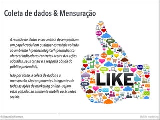 Mobile marketing@AlexandreNorman
Coleta de dados & Mensuração
A reunião de dados e sua análise desempenham
um papel crucial em qualquer estratégia voltada
ao ambiente hipertecnológico/hipermidiático:
oferecer indicadores concretos acerca das ações
adotadas, seus canais e a resposta obtida do
público pretendido.
Não por acaso, a coleta de dados e a
mensurarão são componentes integrantes de
todas as ações de marketing online - sejam
estas voltadas ao ambiente mobile ou às redes
sociais.
 