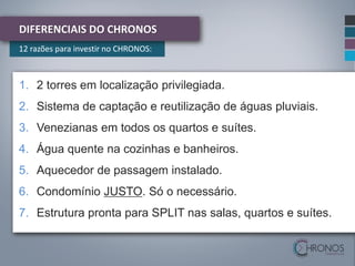 DIFERENCIAIS DO CHRONOS
12 razões para investir no CHRONOS:

1. 2 torres em localização privilegiada.
2. Sistema de captação e reutilização de águas pluviais.
3. Venezianas em todos os quartos e suítes.
4. Água quente na cozinhas e banheiros.

5. Aquecedor de passagem instalado.
6. Condomínio JUSTO. Só o necessário.

7. Estrutura pronta para SPLIT nas salas, quartos e suítes.

 