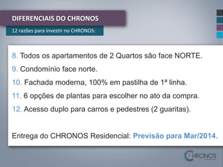 DIFERENCIAIS DO CHRONOS
12 razões para investir no CHRONOS:

8. Todos os apartamentos de 2 Quartos são face NORTE.
9. Condomínio face norte.

10. Fachada moderna, 100% em pastilha de 1ª linha.
11. 6 opções de plantas para escolher no ato da compra.
12. Acesso duplo para carros e pedestres (2 guaritas).

Entrega do CHRONOS Residencial: Previsão para Mar/2014.

 