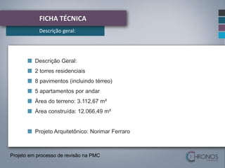 FICHA TÉCNICA
Descrição geral:

Descrição Geral:
2 torres residenciais
8 pavimentos (incluindo térreo)
5 apartamentos por andar
Área do terreno: 3.112,67 m²
Área construída: 12.066,49 m²

Projeto Arquitetônico: Norimar Ferraro

Projeto em processo de revisão na PMC

 