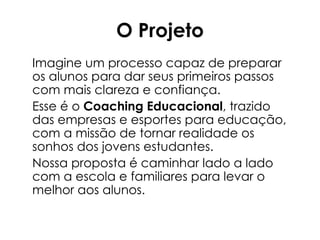O Projeto
Imagine um processo capaz de preparar
os alunos para dar seus primeiros passos
com mais clareza e confiança.
Esse é o Coaching Educacional, trazido
das empresas e esportes para educação,
com a missão de tornar realidade os
sonhos dos jovens estudantes.
Nossa proposta é caminhar lado a lado
com a escola e familiares para levar o
melhor aos alunos.

 