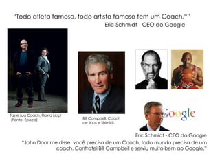 “Todo atleta famoso, todo artista famoso tem um Coach.“”
Eric Schmidt - CEO do Google

Tas e sua Coach, Flavia Lippi
(Fonte: Época)

Bill Campbell, Coach
de Jobs e Shimidt.

Eric Schmidt - CEO do Google
“John Door me disse: você precisa de um Coach, todo mundo precisa de um
coach. Contratei Bill Campbell e serviu muito bem ao Google.”

 