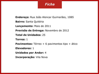 Endereço: Rua João Alencar Guimarães, 1085

Bairro: Santa Quitéria
Lançamento: Maio de 2011
Previsão de Entrega: Novembro de 2012

Total de Unidades: 25
Torres: 1
Pavimentos: Térreo + 6 pavimentos tipo + ático

Elevadores: 1
Unidades por Andar: 4
Incorporação: Vila Nova

 