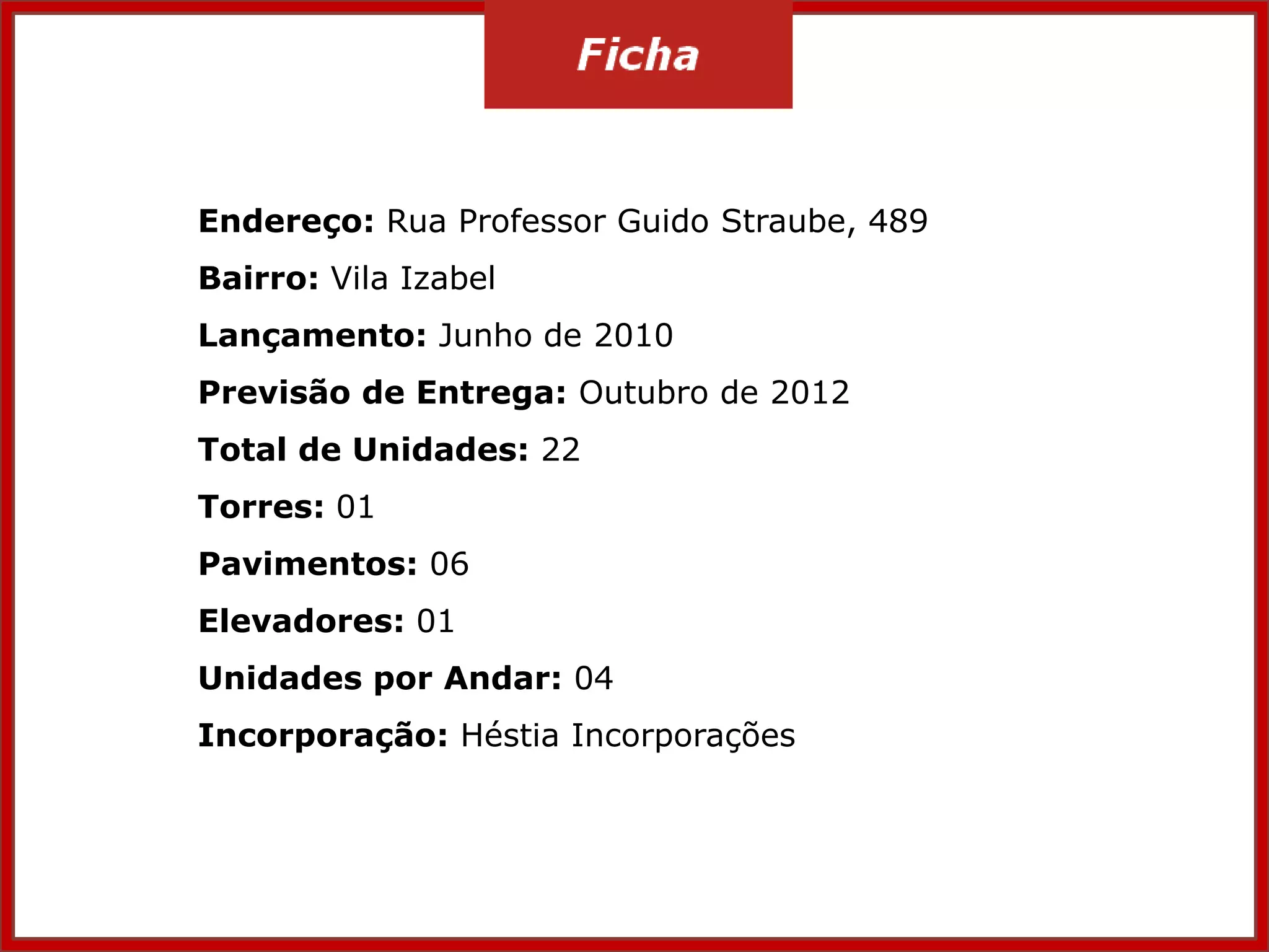 Endereço: Rua Professor Guido Straube, 489
Bairro: Vila Izabel
Lançamento: Junho de 2010
Previsão de Entrega: Outubro de 2012
Total de Unidades: 22
Torres: 01
Pavimentos: 06
Elevadores: 01
Unidades por Andar: 04
Incorporação: Héstia Incorporações