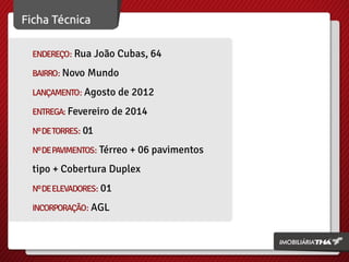 ENDEREÇO: Rua João Cubas, 64
BAIRRO: Novo Mundo
LANÇAMENTO: Agosto de 2012
ENTREGA: Fevereiro de 2014
Nº DE TORRES: 01
Nº DE PAVIMENTOS: Térreo + 06 pavimentos

tipo + Cobertura Duplex
Nº DE ELEVADORES: 01
INCORPORAÇÃO: AGL

 