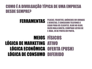 COMO É A DIVULGAÇÃO TÍPICA DE UMA EMPRESA
DESDE SEMPRE?

FERRAMENTAS

MEIOS
LÓGICA DE MARKETING
LÓGICA ECONÔMICA
LÓGICA DE CONSUMO

PLACAS, FOLHETOS, ANÚNCIOS EM JORNAIS
E REVISTAS. É CONSEGUIR TELEFONES E
LIGAR PARA OS CLIENTES, OLHO NO OLHO,
FAZER MALA DIRETA, COMPRAR LISTAS DE
E-MAIL, IR DE PORTA EM PORTA.

FÍSICOS
ATIVO
OFERTA (PUSH)
DIFERIDO

 