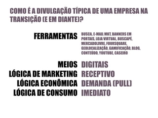 COMO É A DIVULGAÇÃO TÍPICA DE UMA EMPRESA NA
TRANSIÇÃO (E EM DIANTE)?

FERRAMENTAS

MEIOS
LÓGICA DE MARKETING
LÓGICA ECONÔMICA
LÓGICA DE CONSUMO

BUSCA, E-MAIL MKT, BANNERS EM
PORTAIS, LOJA VIRTUAL, BUSCAPÉ,
MERCADOLIVRE, FOURSQUARE,
GEOLOCALIZAÇÃO, GAMIFICAÇÃO, BLOG,
CONTEÚDO, YOUTUBE, CASEIRO

DIGITAIS
RECEPTIVO
DEMANDA (PULL)
IMEDIATO

 