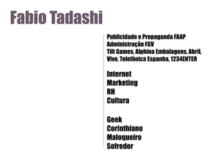Fabio Tadashi
Publicidade e Propaganda FAAP
Administração FGV
Tilt Games, Alphina Embalagens, Abril,
Vivo, Telefônica Espanha, 1234ENTER

Internet
Marketing
RH
Cultura
Geek
Corinthiano
Maloqueiro
Sofredor

 