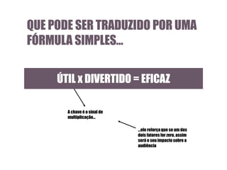 QUE PODE SER TRADUZIDO POR UMA
FÓRMULA SIMPLES…
ÚTIL x DIVERTIDO = EFICAZ
A chave é o sinal de
multiplicação…
…ele reforça que se um dos
dois fatores for zero, assim
será o seu impacto sobre a
audiência

 