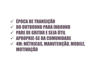 





ÉPOCA DE TRANSIÇÃO
DO OUTBOUND PARA INBOUND
PARE DE GRITAR E SEJA ÚTIL
APROPRIE-SE DA COMUNIDADE
4M: MÉTRICAS, MANUTENÇÃO, MOBILE,
MOTIVAÇÃO

 