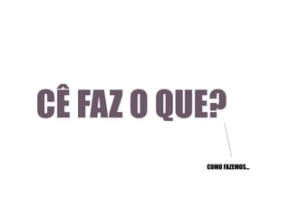 CÊ FAZ O QUE?
COMO FAZEMOS...

 