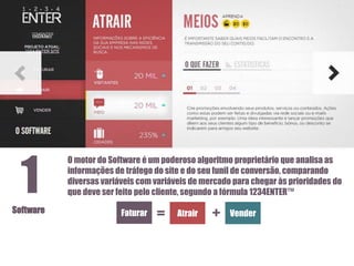 1
Software

O motor do Software é um poderoso algoritmo proprietário que analisa as
informações de tráfego do site e do seu funil de conversão, comparando
diversas variáveis com variáveis de mercado para chegar às prioridades do
que deve ser feito pelo cliente, segundo a fórmula 1234ENTER™

Faturar

=

Atrair

+

Vender

 