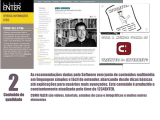 2

Conteúdo de
qualidade

As recomendações dadas pelo Software vem junto de conteúdos multimídia
em linguagem simples e fácil de entender, abarcando desde dicas básicas
até explicações para usuários mais avançados. Este conteúdo é produzido e
constantemente atualizado pelo time da 1234ENTER.
COMO FAZER são vídeos, tutoriais, estudos de caso e infográficos e muitos outros
elementos

 