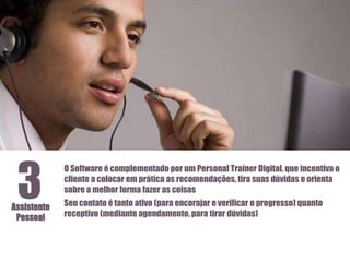 3

Assistente
Pessoal

O Software é complementado por um Personal Trainer Digital, que incentiva o
cliente a colocar em prática as recomendações, tira suas dúvidas e orienta
sobre a melhor forma fazer as coisas
Seu contato é tanto ativo (para encorajar e verificar o progresso) quanto
receptivo (mediante agendamento, para tirar dúvidas)

 