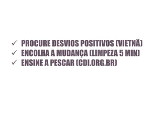  PROCURE DESVIOS POSITIVOS (VIETNÃ)
 ENCOLHA A MUDANÇA (LIMPEZA 5 MIN)
 ENSINE A PESCAR (CDI.ORG.BR)

 