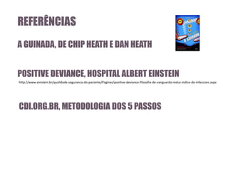 REFERÊNCIAS
A GUINADA, DE CHIP HEATH E DAN HEATH

POSITIVE DEVIANCE, HOSPITAL ALBERT EINSTEIN
http://www.einstein.br/qualidade-seguranca-do-paciente/Paginas/positive-deviance-filosofia-de-vanguarda-reduz-indice-de-infeccoes.aspx

CDI.ORG.BR, METODOLOGIA DOS 5 PASSOS

 