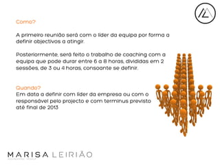 Como?
A primeiro reunião será com o líder da equipa por forma a
definir objectivos a atingir.
Posteriormente, será feito o trabalho de coaching com a
equipa que pode durar entre 6 a 8 horas, divididas em 2
sessões, de 3 ou 4 horas, consoante se definir.

Quando?
Em data a definir com líder da empresa ou com o
responsável pelo projecto e com terminus previsto
até final de 2013
	
  

 