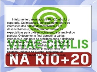 RESULTADOS DA RIO+20.
Infelizmente o resultado da Rio+20 não foi o
esperado. Os impasses, principalmente entre os
interesses dos países desenvolvidos e em
desenvolvimento, acabaram por frustrar as
expectativas para o desenvolvimento sustentável do
planeta. O documento final apresenta várias
intensões e joga para os próximos anos a definição
de medidas práticas para garantir a proteção do
meio ambiente. Muitos analistas disseram que a
crise econômica mundial, principalmente nos
Estados Unidos e na Europa, prejudicou as
negociações e tomadas de decisões práticas.
 