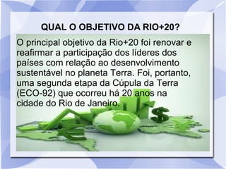 QUAL O OBJETIVO DA RIO+20?
O principal objetivo da Rio+20 foi renovar e
reafirmar a participação dos líderes dos
países com relação ao desenvolvimento
sustentável no planeta Terra. Foi, portanto,
uma segunda etapa da Cúpula da Terra
(ECO-92) que ocorreu há 20 anos na
cidade do Rio de Janeiro.
 