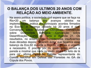 O BALANÇA DOS ULTIMOS 20 ANOS COM
RELAÇÃO AO MEIO AMBIENTE.
Na seara política, a sociedade civil espera que se faça na
Rio+20 um balanço dos avanços obtidos na
implementação prática dos principais acordos firmados
na Eco-92. A herança deixada há 20 anos é rica:
Convenção sobre Mudanças Climáticas, Convenção
sobre Diversidade Biológica, Convenção sobre
Desertificação, Carta da Terra e Agenda 21. Os
resultados, no entanto, são considerados insuficientes
duas décadas depois: “Querem evitar que façamos esse
balanço da Eco-92 durante a Rio+20, mas ele é urgente
e necessário. É preciso pôr os governantes contra a
parede e mostrar que nada ou muito pouco foi feito de lá
para cá”, afirma Pedro Ivo Batista, representante do
Comitê Nacional em Defesa das Florestas no GA da
Cúpula dos Povos.
 