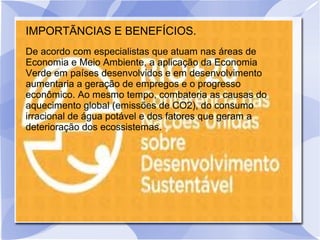 IMPORTÃNCIAS E BENEFÍCIOS.
De acordo com especialistas que atuam nas áreas de
Economia e Meio Ambiente, a aplicação da Economia
Verde em países desenvolvidos e em desenvolvimento
aumentaria a geração de empregos e o progresso
econômico. Ao mesmo tempo, combateria as causas do
aquecimento global (emissões de CO2), do consumo
irracional de água potável e dos fatores que geram a
deterioração dos ecossistemas.
 
