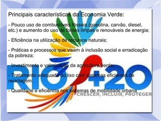 Principais características da Economia Verde:
- Pouco uso de combustíveis fósseis (gasolina, carvão, diesel,
etc.) e aumento do uso de fontes limpas e renováveis de energia;
- Eficiência na utilização de recursos naturais;
- Práticas e processos que visam à inclusão social e erradicação
da pobreza;
- Investimento e valorização da agricultura verde;
- Tratamento adequado do lixo com sistemas eficientes de
reciclagem;
- Qualidade e eficiência nos sistemas de mobilidade urbana.
 