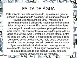 FALTA DE ÁGUA
Este milênio que está começando, apresenta o grande
desafio de evitar a falta de água. Um estudo recente da
revista Science (julho de 2000) mostrou que
aproximadamente 2 bilhões de habitantes enfrentam a
falta de água no mundo. Em breve poderá faltar água
para irrigação em diversos países, principalmente nos
mais pobres. Os continentes mais atingidos pela falta de
água são: África, Ásia Central e o Oriente Médio. Entre
os anos de 1990 e 1995, a necessidade por água doce
aumentou cerca de duas vezes mais que a população
mundial. Isso ocorreu provocado pelo alto consumo de
água em atividades industriais e zonas agrícolas.
Infelizmente, apenas 2,5% da água do planeta Terra são
de água doce, sendo que apenas 0,08% está em
regiões acessíveis ao ser humano.
 