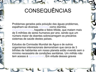Problemas gerados pela poluição das águas problemas,
espalham-se diversas doenças como diarréia,
esquistossomose, hepatite e febre tifóide, que matam mais
de 5 milhões de seres humanos por ano, sendo que um
número maior de doentes sobrecarregam os precários
sistemas de saúde destes países.
Estudos da Comissão Mundial de Água e de outros
organismos internacionais demonstram que cerca de 3
bilhões de habitantes em nosso planeta estão vivendo sem o
mínimo necessário de condições sanitárias. Um milhão não
tem acesso à água potável. Em virtude desses graves
CONSEQUÊNCIAS
 