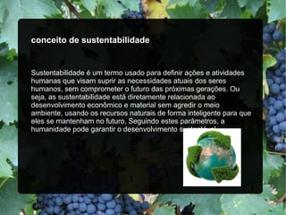 conceito de sustentabilidade 
Sustentabilidade é um termo usado para definir ações e atividades 
humanas que visam suprir as necessidades atuais dos seres 
humanos, sem comprometer o futuro das próximas gerações. Ou 
seja, as sustentabilidade está diretamente relacionada ao 
desenvolvimento econômico e material sem agredir o meio 
ambiente, usando os recursos naturais de forma inteligente para que 
eles se mantenham no futuro. Seguindo estes parâmetros, a 
humanidade pode garantir o desenvolvimento sustentável.
 