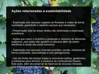 Ações relacionadas a sustentabilidade
- Exploração dos recursos vegetais de florestas e matas de forma
controlada, garantindo o replantio sempre que necessário.
- Preservação total de áreas verdes não destinadas a exploração
econômica.
- Ações que visem o incentivo a produção e consumo de alimentos
orgânicos, pois estes não agridem a natureza além de serem
benéficos à saúde dos seres humanos;
- Exploração dos recursos minerais (petróleo, carvão, minérios) de
forma controlada, racionalizada e com planejamento.
- Uso de fontes de energia limpas e renováveis (eólica, geotérmica
e hidráulica) para diminuir o consumo de combustíveis fósseis.
Esta ação, além de preservar as reservas de recursos minerais,
visa diminuir a poluição do ar.
 
