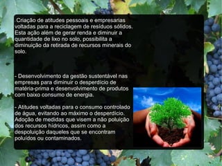 - Criação de atitudes pessoais e empresarias
voltadas para a reciclagem de resíduos sólidos.
Esta ação além de gerar renda e diminuir a
quantidade de lixo no solo, possibilita a
diminuição da retirada de recursos minerais do
solo.
- Desenvolvimento da gestão sustentável nas
empresas para diminuir o desperdício de
matéria-prima e desenvolvimento de produtos
com baixo consumo de energia.
- Atitudes voltadas para o consumo controlado
de água, evitando ao máximo o desperdício.
Adoção de medidas que visem a não poluição
dos recursos hídricos, assim como a
despoluição daqueles que se encontram
poluídos ou contaminados.
 