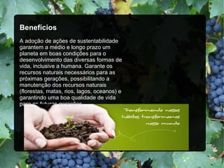 Benefícios
A adoção de ações de sustentabilidade
garantem a médio e longo prazo um
planeta em boas condições para o
desenvolvimento das diversas formas de
vida, inclusive a humana. Garante os
recursos naturais necessários para as
próximas gerações, possibilitando a
manutenção dos recursos naturais
(florestas, matas, rios, lagos, oceanos) e
garantindo uma boa qualidade de vida
para as futuras gerações.
 