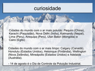 curiosidade
Cidades do mundo com o ar mais poluído: Pequim (China),
Karachi (Paquistão), Nova Délhi (Índia), Katmandu (Nepal),
Lima (Peru), Arequipa (Peru), Ulan Bator (Mongólia) e
Cairo (Egito)
Cidades do mundo com o ar mais limpo: Calgary (Canadá),
Honolulu (Estados Unidos), Helsinque (Finlândia), Wellington
(Nova Zelândia), Mineápolis (Estados Unidos) e Adelaide
(Austrália).
- 14 de agosto é o Dia de Controle da Poluição Industrial.
 