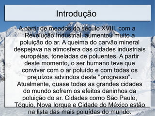 Introdução
A partir de meados do século XVIII, com a
Revolução Industrial, aumentou muito a
poluição do ar. A queima do carvão mineral
despejava na atmosfera das cidades industriais
européias, toneladas de poluentes. A partir
deste momento, o ser humano teve que
conviver com o ar poluído e com todas os
prejuízos advindos deste "progresso".
Atualmente, quase todas as grandes cidades
do mundo sofrem os efeitos daninhos da
poluição do ar. Cidades como São Paulo,
Tóquio, Nova Iorque e Cidade do México estão
na lista das mais poluídas do mundo.
 