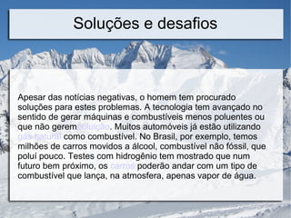 Soluções e desafios
Apesar das notícias negativas, o homem tem procurado
soluções para estes problemas. A tecnologia tem avançado no
sentido de gerar máquinas e combustíveis menos poluentes ou
que não gerempoluição. Muitos automóveis já estão utilizando
gás natural como combustível. No Brasil, por exemplo, temos
milhões de carros movidos a álcool, combustível não fóssil, que
poluí pouco. Testes com hidrogênio tem mostrado que num
futuro bem próximo, os carros poderão andar com um tipo de
combustível que lança, na atmosfera, apenas vapor de água.
 
