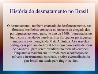 História do desmatamento no Brasil
O desmatamento, também chamado de desflorestamento, nas
florestas brasileiras começou no instante da chegada dos
portugueses ao nosso país, no ano de 1500. Interessados no
lucro com a venda do pau-brasil na Europa, os portugueses
iniciaram a exploração da Mata Atlântica. As caravelas
portuguesas partiam do litoral brasileiro carregadas de toras
de pau-brasil para serem vendidas no mercado europeu.
Enquanto a madeira era utilizada para a confecção de
móveis e instrumentos musicais, a seiva avermelhada do
pau-brasil era usada para tingir tecidos.
 