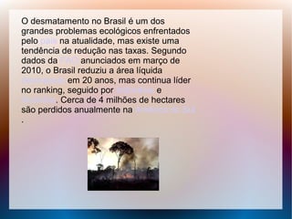 O desmatamento no Brasil é um dos
grandes problemas ecológicos enfrentados
pelo país na atualidade, mas existe uma
tendência de redução nas taxas. Segundo
dados da FAO anunciados em março de
2010, o Brasil reduziu a área líquida
desmatada em 20 anos, mas continua líder
no ranking, seguido por Indonésia e
Austrália. Cerca de 4 milhões de hectares
são perdidos anualmente na América do Sul
.
 