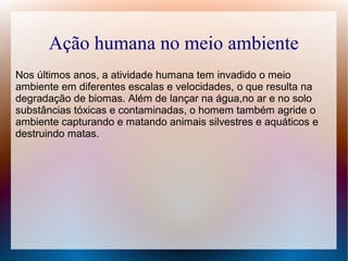 Ação humana no meio ambiente
Nos últimos anos, a atividade humana tem invadido o meio
ambiente em diferentes escalas e velocidades, o que resulta na
degradação de biomas. Além de lançar na água,no ar e no solo
substâncias tóxicas e contaminadas, o homem também agride o
ambiente capturando e matando animais silvestres e aquáticos e
destruindo matas.
 