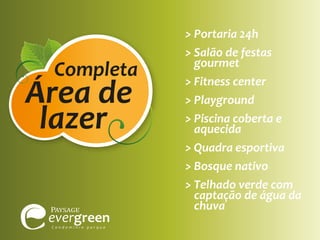 Completa

Área de
lazer

> Portaria 24h
> Salão de festas
gourmet
> Fitness center
> Playground
> Piscina coberta e
aquecida
> Quadra esportiva
> Bosque nativo
> Telhado verde com
captação de água da
chuva

 