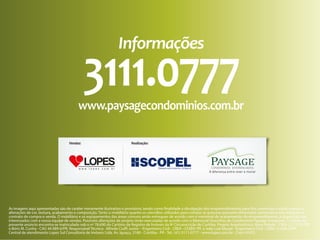 Informações

3111.0777

www.paysagecondominios.com.br
Vendas:

Realização:

As imagens aqui apresentadas são de caráter meramente ilustrativo e provisório, tendo como finalidade a divulgação dos empreendimentos para fins comerciais e estão sujeitas a
alterações de cor, textura, acabamento e composição. Tanto o mobiliário quanto os utensílios utilizados para compor as gravuras possuem dimensões comerciais e não integram o
contrato de compra e venda. O mobiliário e os equipamentos das áreas comuns serão entregues de acordo com o memorial de acabamentos do empreendimento, à disposição dos
interessados com a nossa equipe de vendas. Possíveis alterações de projeto serão executadas de acordo com o Memorial Descritivo do Condomínio Paysage Evergreen. O objeto do
presente anúncio encontra-se matriculado sob o nº 78.690 do Cartório de Registro de Imóveis da 9ª Circunscrição de Curitiba. Projeto Arquitetônico: Mara Paludo - CREA 22.127-D/PR
e Bóris M. Cunha - CAU 44.989-0/PR. Responsável Técnico: Alfredo Ciuffi Junior – Engenheiro Civil - CREA –53389/ PR e João Luiz Murad - Engenheiro Civil - CREA 13.838-D/PR.
Central de atendimento Lopes Sul Consultoria de Imóveis Ltda. Av. Iguaçu, 2180 - Curitiba - PR - Tel.: (41) 3111-0777 - www.lopes.com.br - Creci 4107J.

 