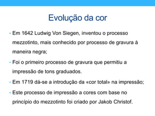 Evolução da cor
• Em 1642 Ludwig Von Siegen, inventou o processo
mezzotinto, mais conhecido por processo de gravura à
maneira negra;
• Foi o primeiro processo de gravura que permitiu a
impressão de tons graduados.
• Em 1719 dá-se a introdução da «cor total» na impressão;
• Este processo de impressão a cores com base no
princípio do mezzotinto foi criado por Jakob Christof.
 