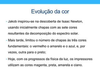 Evolução da cor
• Jakob inspirou-se na descoberta de Isaac Newton,
usando inicialmente chapas com as sete cores
resultantes da decomposição do espectro solar.
• Mais tarde, limitou o número de chapas às três cores
fundamentais: o vermelho o amarelo e o azul, e, por
vezes, outra para o preto;
• Hoje, com os progressos da física da luz, os impressores
utilizam as cores magenta, preta, amarela e ciano.
 