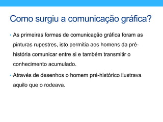 Como surgiu a comunicação gráfica?
• As primeiras formas de comunicação gráfica foram as
pinturas rupestres, isto permitia aos homens da pré-
história comunicar entre si e também transmitir o
conhecimento acumulado.
• Através de desenhos o homem pré-histórico ilustrava
aquilo que o rodeava.
 