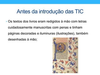 Antes da introdução das TIC
• Os textos dos livros eram redigidos à mão com letras
cuidadosamente manuscritas com penas e tinham
páginas decoradas e iluminuras (ilustrações), também
desenhadas à mão;
 