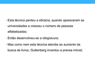 • Esta técnica perdeu a eficácia, quando apareceram as
universidades e cresceu o número de pessoas
alfabetizadas;
• Então desenvolveu-se a xilogravura;
• Mas como nem esta técnica atendia ao aumento da
busca de livros, Guttenberg inventou a prensa móvel;
 